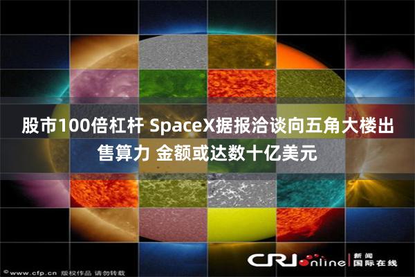 股市100倍杠杆 SpaceX据报洽谈向五角大楼出售算力 金额或达数十亿美元
