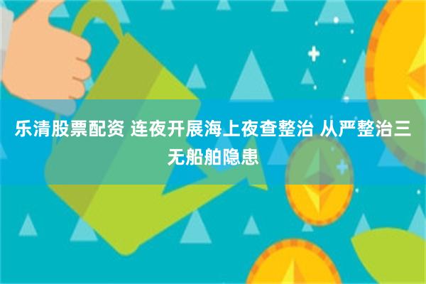 乐清股票配资 连夜开展海上夜查整治 从严整治三无船舶隐患