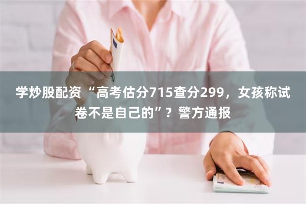 学炒股配资 “高考估分715查分299，女孩称试卷不是自己的”？警方通报