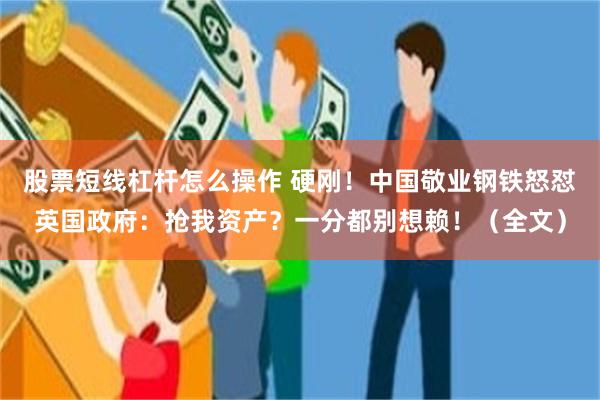 股票短线杠杆怎么操作 硬刚！中国敬业钢铁怒怼英国政府：抢我资产？一分都别想赖！（全文）