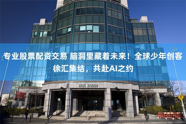 专业股票配资交易 脑洞里藏着未来！全球少年创客徐汇集结，共赴AI之约