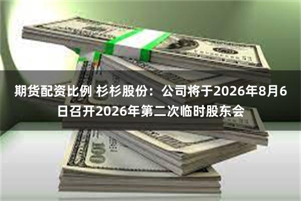 期货配资比例 杉杉股份：公司将于2026年8月6日召开2026年第二次临时股东会