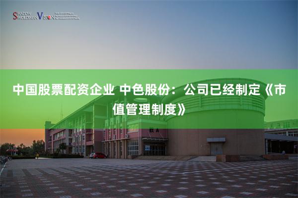 中国股票配资企业 中色股份：公司已经制定《市值管理制度》
