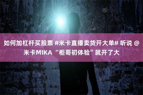 如何加杠杆买股票 #米卡直播卖货开大单# 听说 @米卡MIKA “柜哥初体验”就开了大