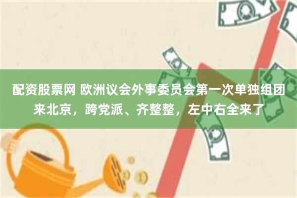 配资股票网 欧洲议会外事委员会第一次单独组团来北京，跨党派、齐整整，左中右全来了