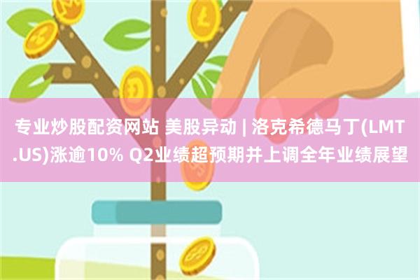 专业炒股配资网站 美股异动 | 洛克希德马丁(LMT.US)涨逾10% Q2业绩超预期并上调全年业绩展望