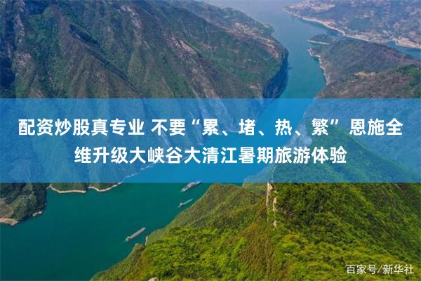 配资炒股真专业 不要“累、堵、热、繁” 恩施全维升级大峡谷大清江暑期旅游体验