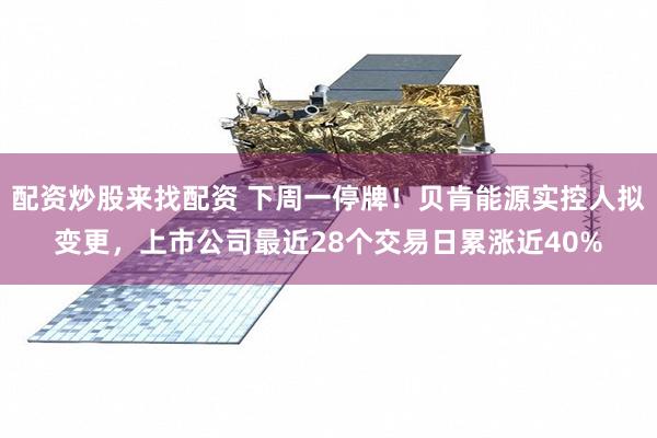配资炒股来找配资 下周一停牌！贝肯能源实控人拟变更，上市公司最近28个交易日累涨近40%