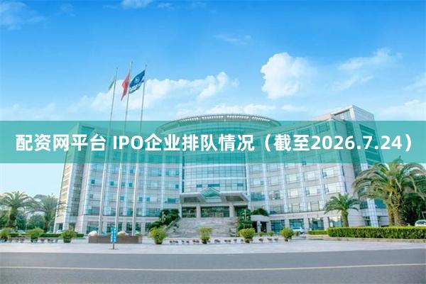配资网平台 IPO企业排队情况（截至2026.7.24）
