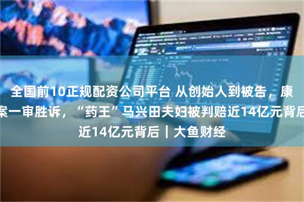 全国前10正规配资公司平台 从创始人到被告，康美药业追偿案一审胜诉，“药王”马兴田夫妇被判赔近14亿元背后｜大鱼财经