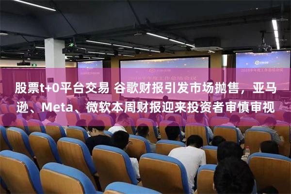 股票t+0平台交易 谷歌财报引发市场抛售，亚马逊、Meta、微软本周财报迎来投资者审慎审视
