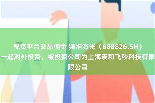 配资平台交易佣金 频准激光（688826.SH）新增一起对外投资，被投资公司为上海羲和飞秒科技有限公司