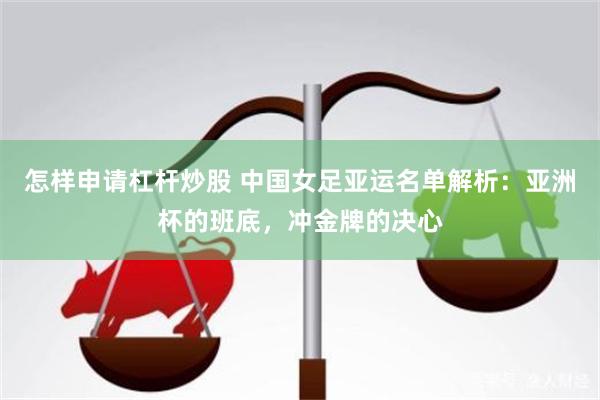 怎样申请杠杆炒股 中国女足亚运名单解析:亚洲杯的班底,冲金牌的决心