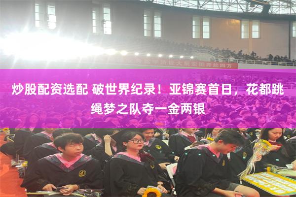 炒股配资选配 破世界纪录！亚锦赛首日，花都跳绳梦之队夺一金两银