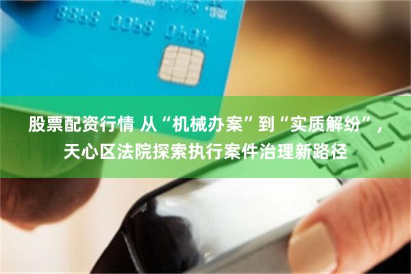 股票配资行情 从“机械办案”到“实质解纷”,天心区法院探索执行案件治理新路径