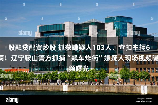 股融贷配资炒股 抓获嫌疑人103人、查扣车辆61辆！辽宁鞍山警方抓捕“飙车炸街”嫌疑人现场视频曝光