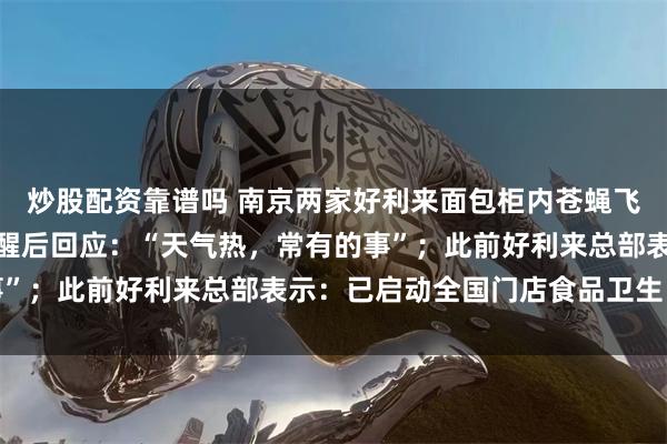 炒股配资靠谱吗 南京两家好利来面包柜内苍蝇飞舞，好利来店员接到提醒后回应：“天气热，常有的事”；此前好利来总部表示：已启动全国门店食品卫生自查