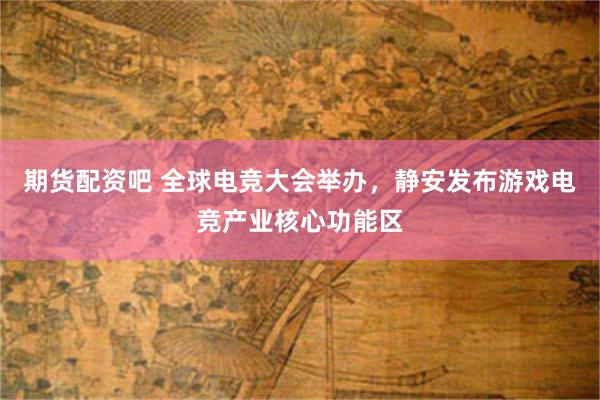 期货配资吧 全球电竞大会举办,静安发布游戏电竞产业核心功能区