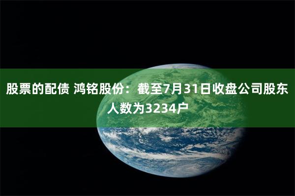 股票的配债 鸿铭股份：截至7月31日收盘公司股东人数为3234户