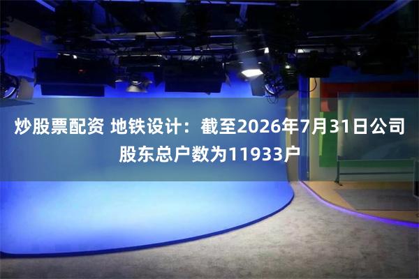炒股票配资 地铁设计：截至2026年7月31日公司股东总户数为11933户