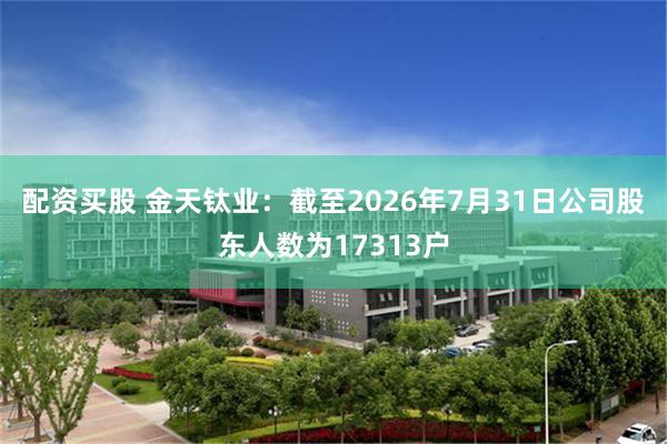 配资买股 金天钛业：截至2026年7月31日公司股东人数为17313户
