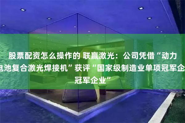 股票配资怎么操作的 联赢激光:公司凭借“动力锂电池复合激光焊接机”获评“国家级制造业单项冠军企业”