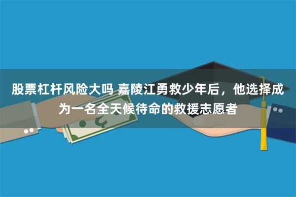 股票杠杆风险大吗 嘉陵江勇救少年后，他选择成为一名全天候待命的救援志愿者