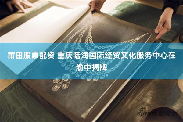 莆田股票配资 重庆陆海国际经贸文化服务中心在渝中揭牌