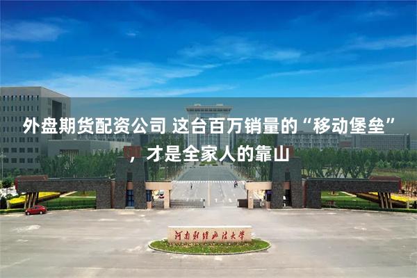 外盘期货配资公司 这台百万销量的“移动堡垒”，才是全家人的靠山