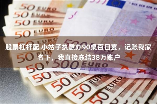 股票杠杆配 小姑子执意办90桌百日宴，记账我家名下，我直接冻结38万账户