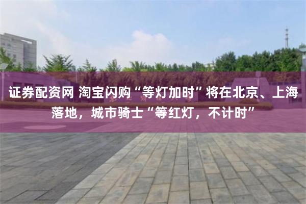 证券配资网 淘宝闪购“等灯加时”将在北京、上海落地，城市骑士“等红灯，不计时”