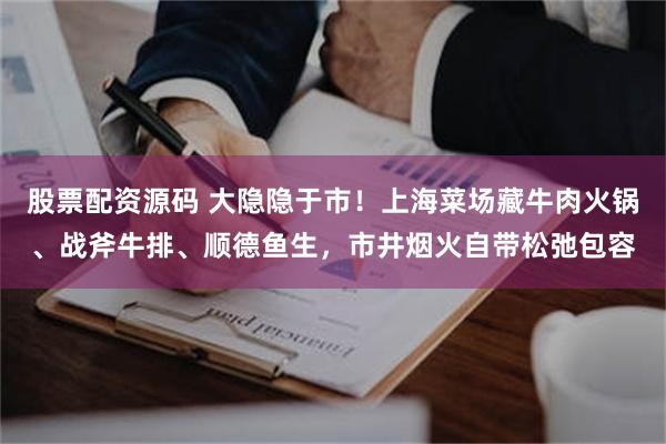 股票配资源码 大隐隐于市！上海菜场藏牛肉火锅、战斧牛排、顺德鱼生，市井烟火自带松弛包容