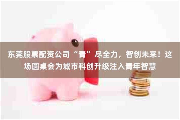 东莞股票配资公司 “青” 尽全力，智创未来！这场圆桌会为城市科创升级注入青年智慧