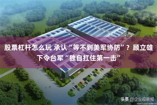 股票杠杆怎么玩 承认“等不到美军协防”？顾立雄下令台军“独自扛住第一击”