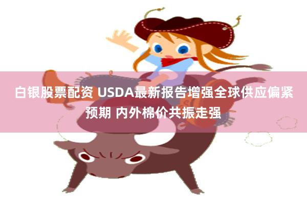 白银股票配资 USDA最新报告增强全球供应偏紧预期 内外棉价共振走强