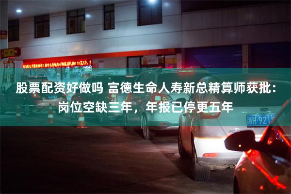 股票配资好做吗 富德生命人寿新总精算师获批：岗位空缺三年，年报已停更五年