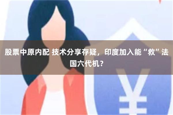 股票中原内配 技术分享存疑，印度加入能“救”法国六代机？