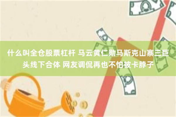 什么叫全仓股票杠杆 马云黄仁勋马斯克山寨三巨头线下合体 网友调侃再也不怕被卡脖子
