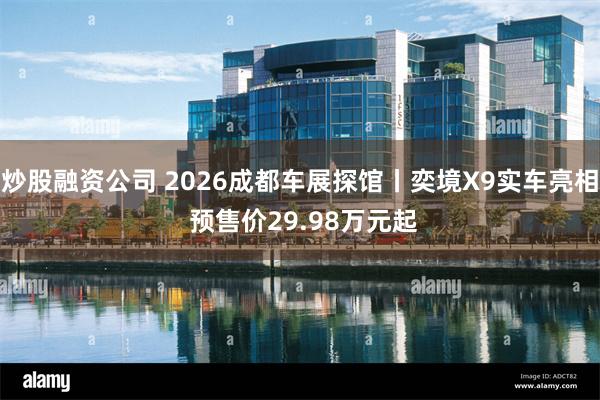 炒股融资公司 2026成都车展探馆丨奕境X9实车亮相 预售价29.98万元起
