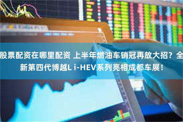 股票配资在哪里配资 上半年燃油车销冠再放大招？全新第四代博越L i-HEV系列亮相成都车展！