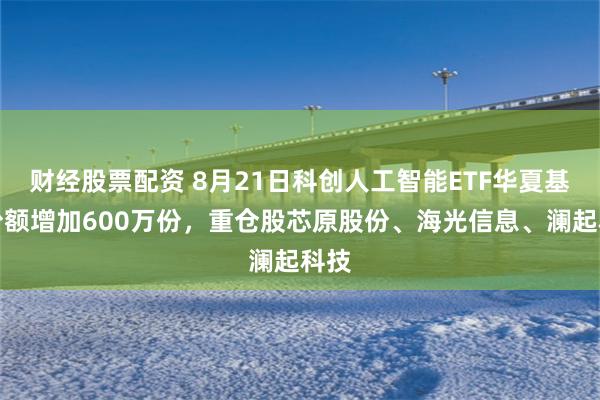 财经股票配资 8月21日科创人工智能ETF华夏基金份额增加600万份，重仓股芯原股份、海光信息、澜起科技