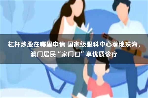 杠杆炒股在哪里申请 国家级眼科中心落地珠海，澳门居民“家门口”享优质诊疗