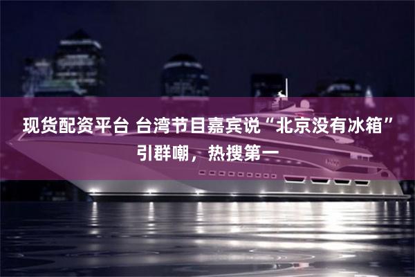 现货配资平台 台湾节目嘉宾说“北京没有冰箱”引群嘲，热搜第一