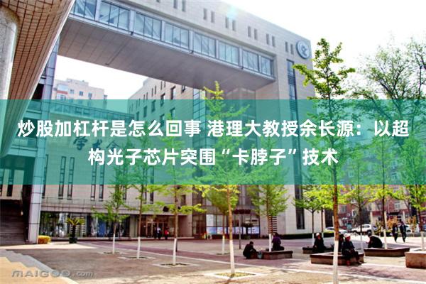 炒股加杠杆是怎么回事 港理大教授余长源：以超构光子芯片突围“卡脖子”技术