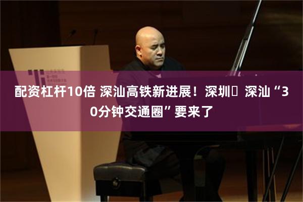 配资杠杆10倍 深汕高铁新进展！深圳↔深汕“30分钟交通圈”要来了