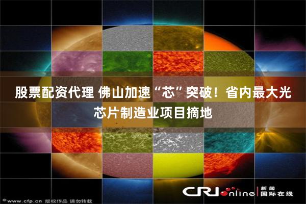 股票配资代理 佛山加速“芯”突破！省内最大光芯片制造业项目摘地