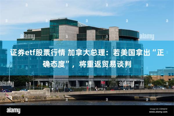 证券etf股票行情 加拿大总理：若美国拿出“正确态度”，将重返贸易谈判