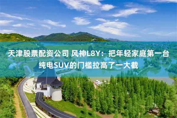 天津股票配资公司 风神L8Y：把年轻家庭第一台纯电SUV的门槛拉高了一大截