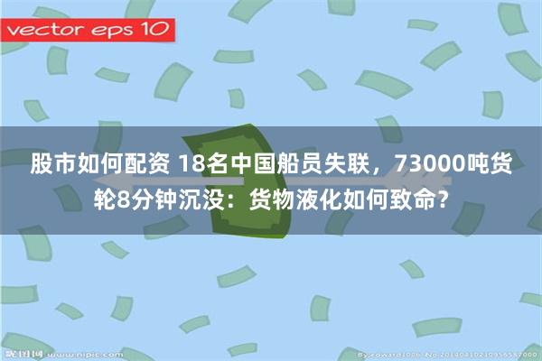 股市如何配资 18名中国船员失联，73000吨货轮8分钟沉没：货物液化如何致命？