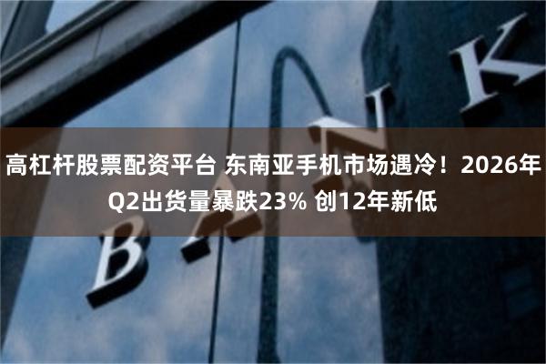 高杠杆股票配资平台 东南亚手机市场遇冷！2026年Q2出货量暴跌23% 创12年新低